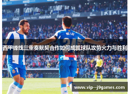 西甲锋线三重奏默契合作如何成就球队攻势火力与胜利 西甲锋线三重奏默契合作如何成就球队攻势火力与胜利