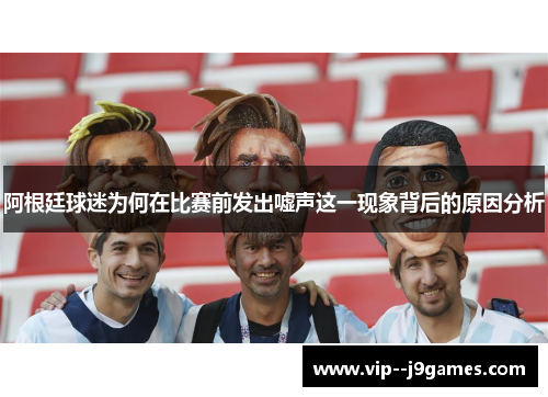 阿根廷球迷为何在比赛前发出嘘声这一现象背后的原因分析 阿根廷球迷为何在比赛前发出嘘声这一现象背后的原因分析