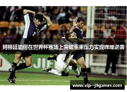 阿根廷如何在世界杯赛场上突破重重压力实现辉煌逆袭