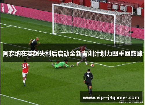 阿森纳在英超失利后启动全新青训计划力图重回巅峰