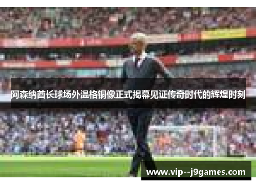 阿森纳酋长球场外温格铜像正式揭幕见证传奇时代的辉煌时刻